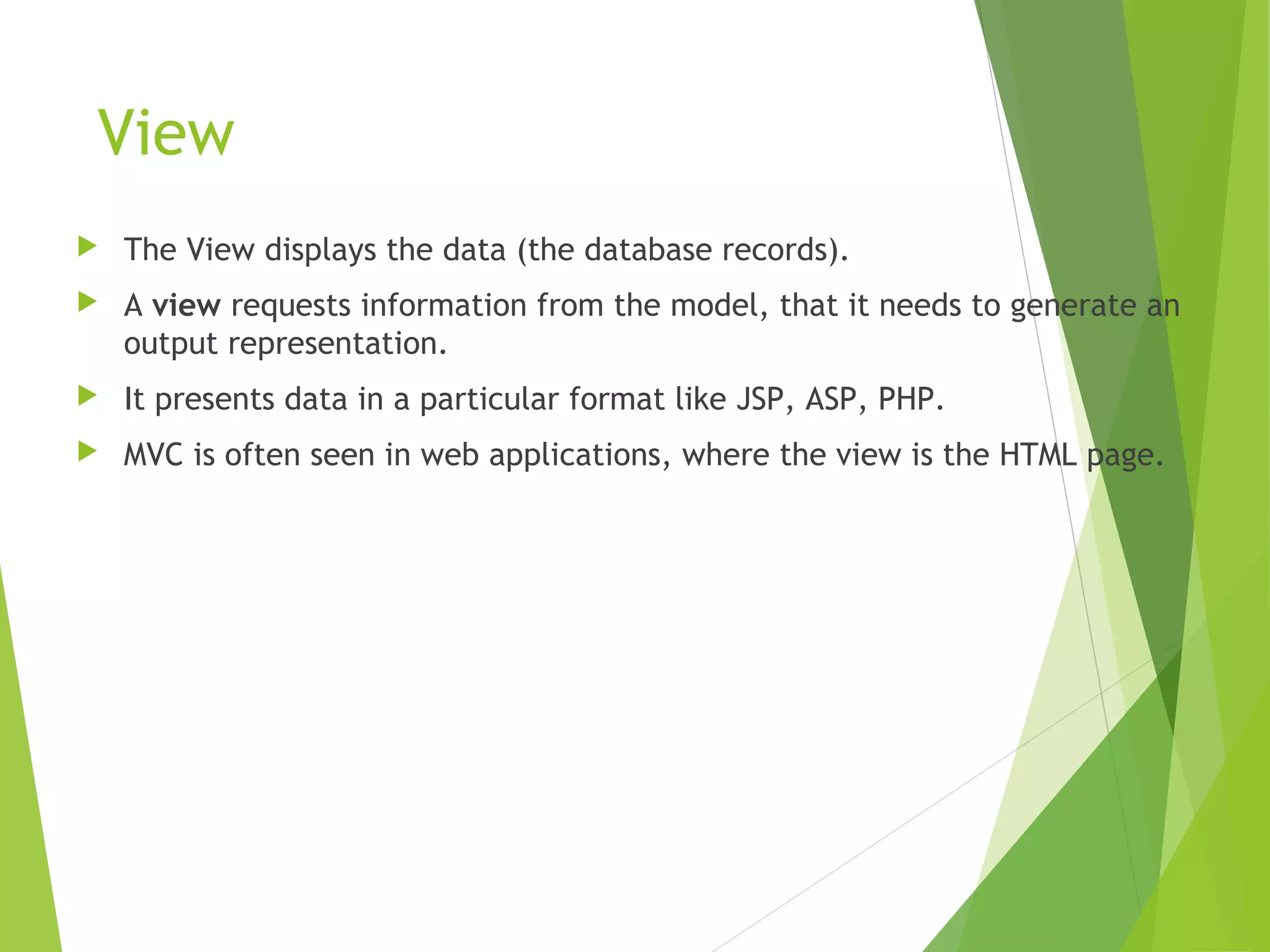 View
 The View displays the data (the database records).
 A view requests information from the model, that it needs to generate an
output representation.
 It presents data in a particular format like JSP, ASP, PHP.
 MVC is often seen in web applications, where the view is the HTML page.
 