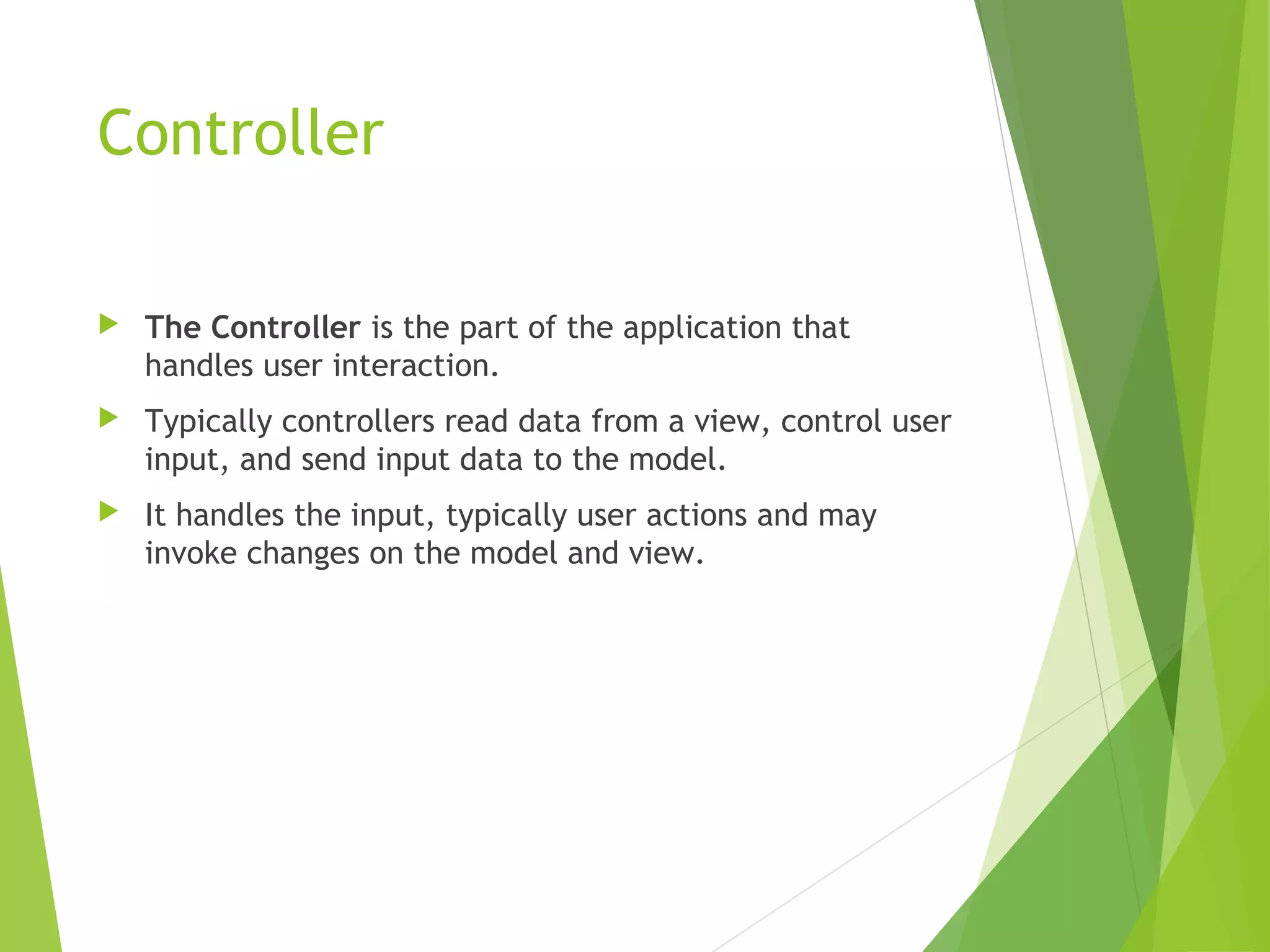 Controller
 The Controller is the part of the application that
handles user interaction.
 Typically controllers read data from a view, control user
input, and send input data to the model.
 It handles the input, typically user actions and may
invoke changes on the model and view.
 