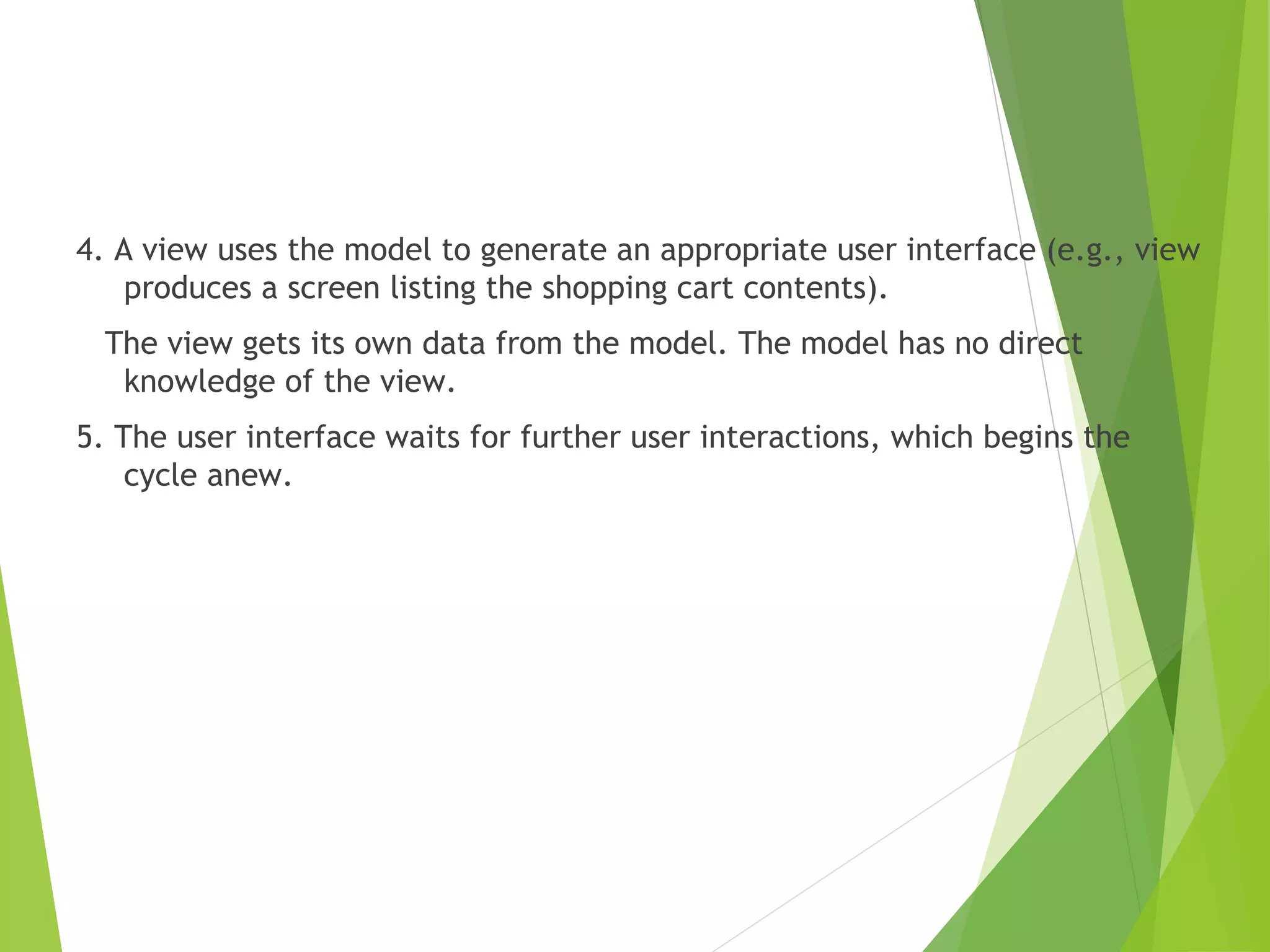 4. A view uses the model to generate an appropriate user interface (e.g., view
produces a screen listing the shopping cart contents).
The view gets its own data from the model. The model has no direct
knowledge of the view.
5. The user interface waits for further user interactions, which begins the
cycle anew.
 