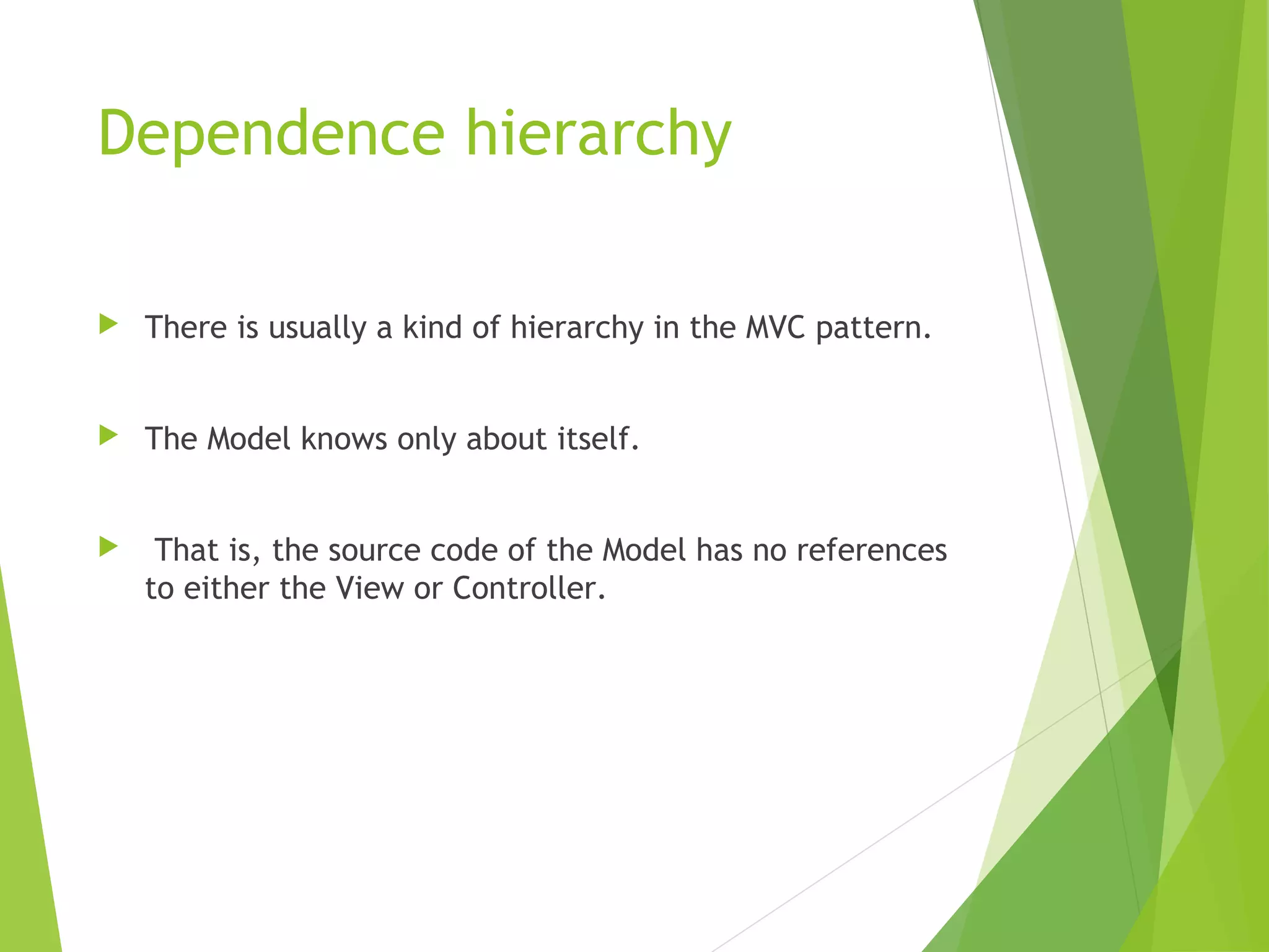 Dependence hierarchy
 There is usually a kind of hierarchy in the MVC pattern.
 The Model knows only about itself.
 That is, the source code of the Model has no references
to either the View or Controller.
 