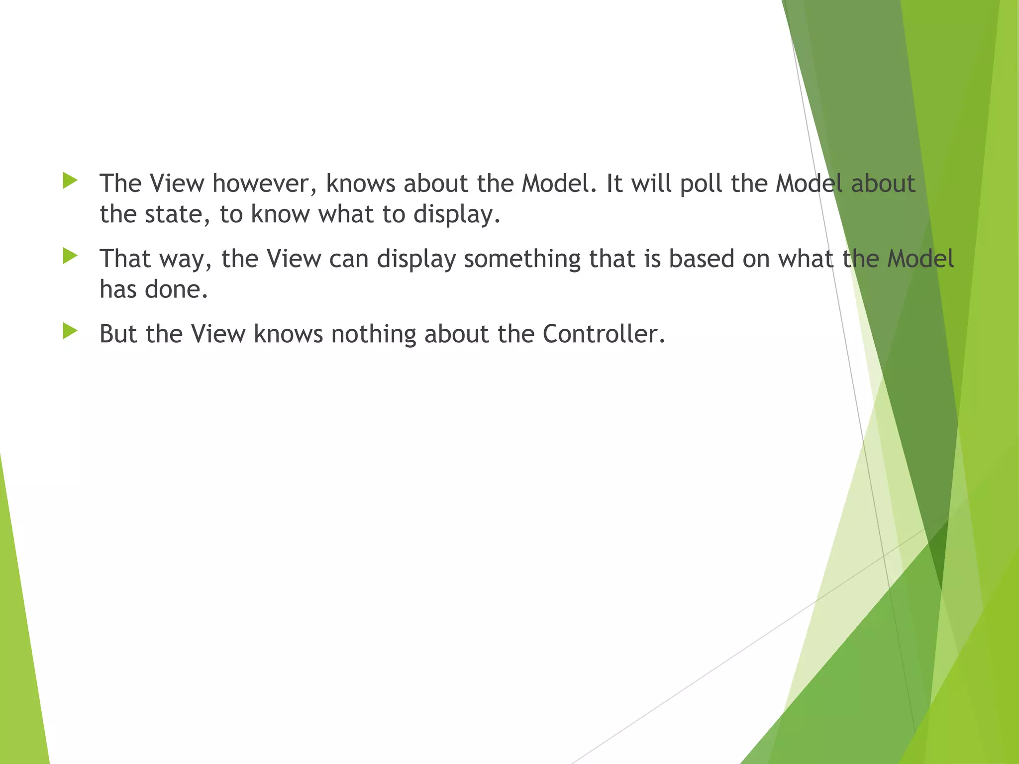  The View however, knows about the Model. It will poll the Model about
the state, to know what to display.
 That way, the View can display something that is based on what the Model
has done.
 But the View knows nothing about the Controller.
 