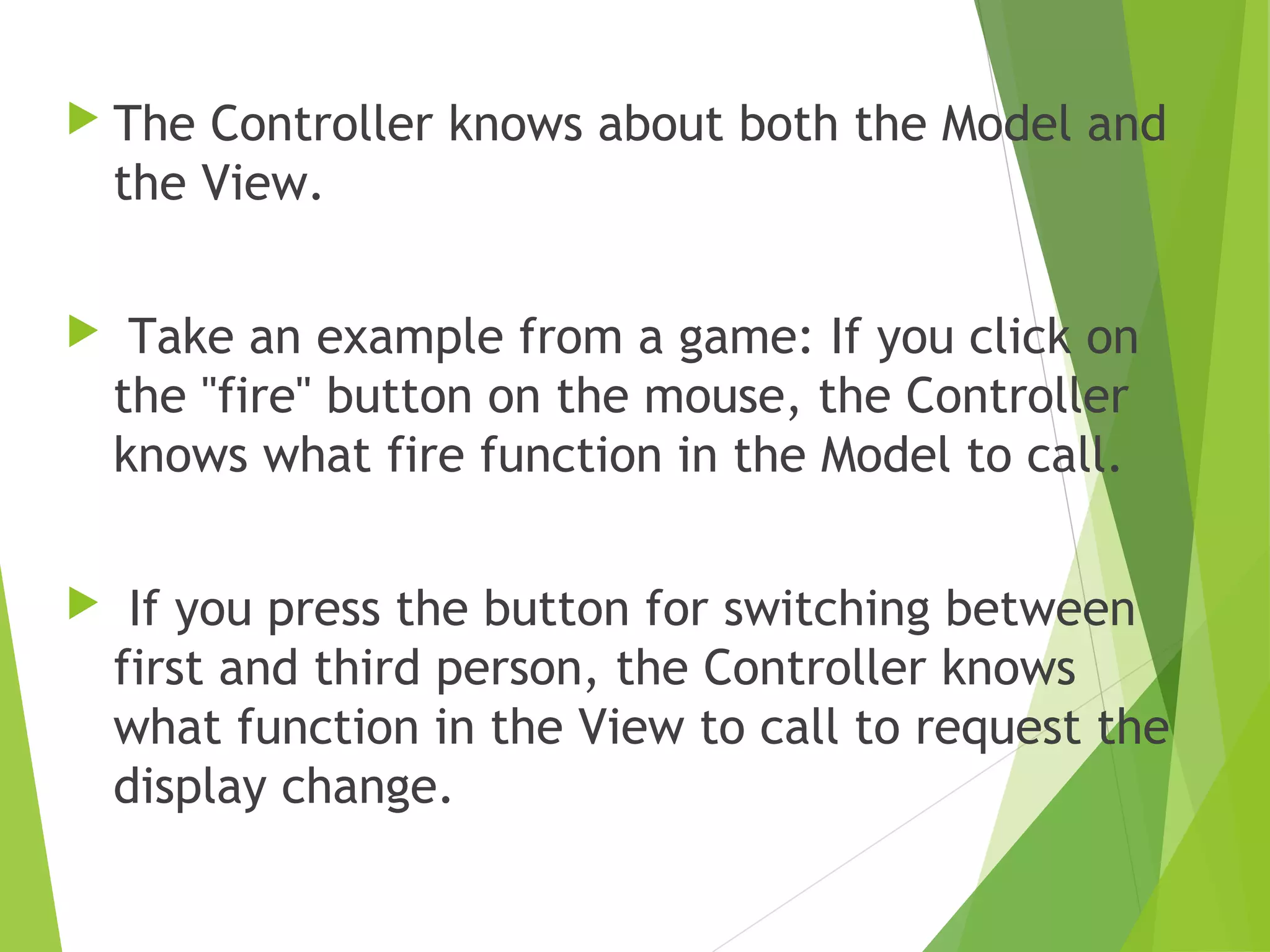  The Controller knows about both the Model and
the View.
  Take an example from a game: If you click on
the "fire" button on the mouse, the Controller
knows what fire function in the Model to call.
 If you press the button for switching between
first and third person, the Controller knows
what function in the View to call to request the
display change.
 