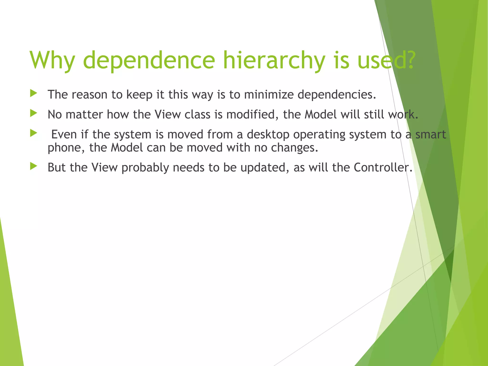 Why dependence hierarchy is used?
 The reason to keep it this way is to minimize dependencies.
 No matter how the View class is modified, the Model will still work.
 Even if the system is moved from a desktop operating system to a smart
phone, the Model can be moved with no changes.
 But the View probably needs to be updated, as will the Controller.
 