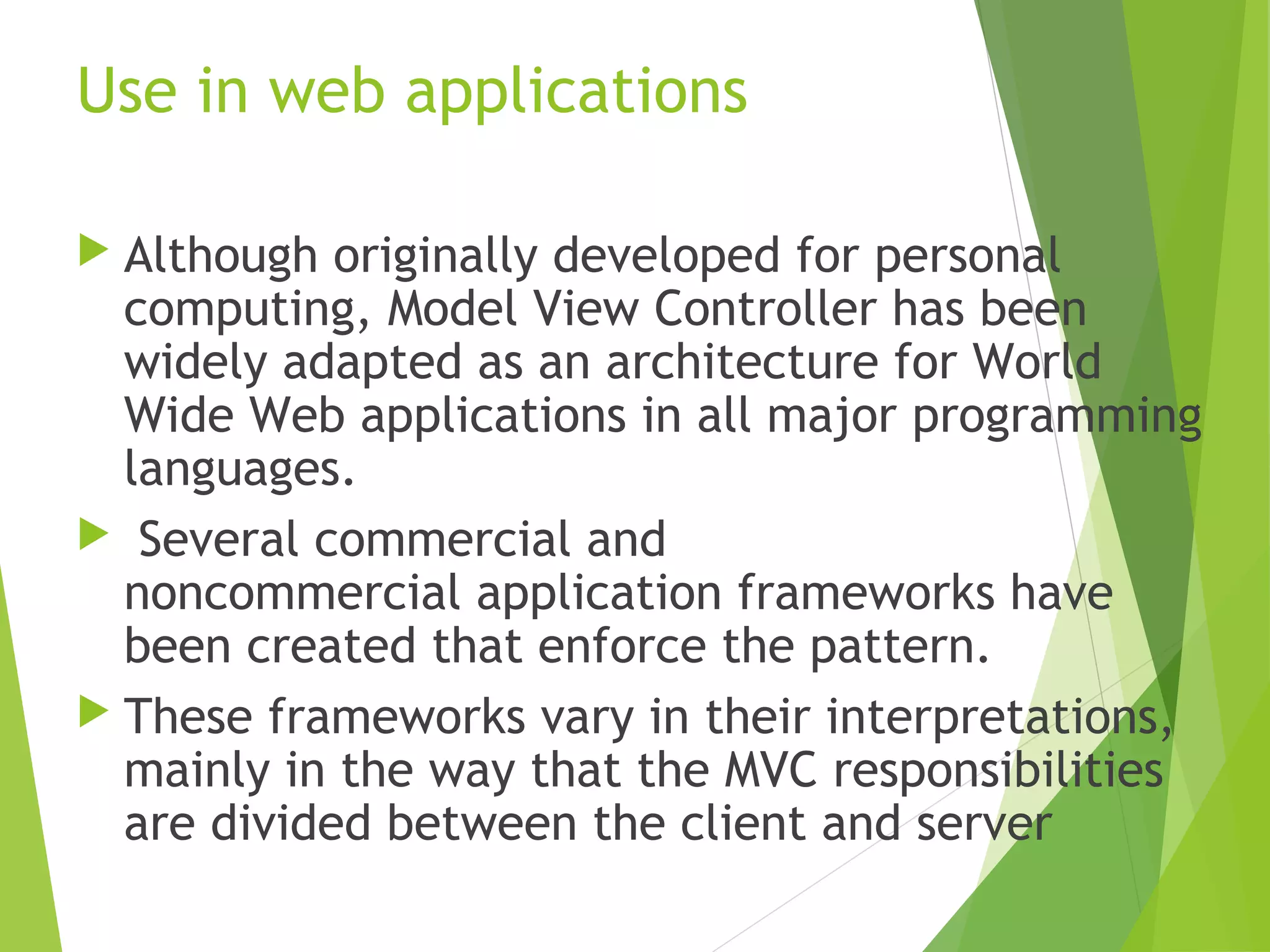 Use in web applications
 Although originally developed for personal
computing, Model View Controller has been
widely adapted as an architecture for World
Wide Web applications in all major programming
languages.
 Several commercial and
noncommercial application frameworks have
been created that enforce the pattern.
 These frameworks vary in their interpretations,
mainly in the way that the MVC responsibilities
are divided between the client and server
 