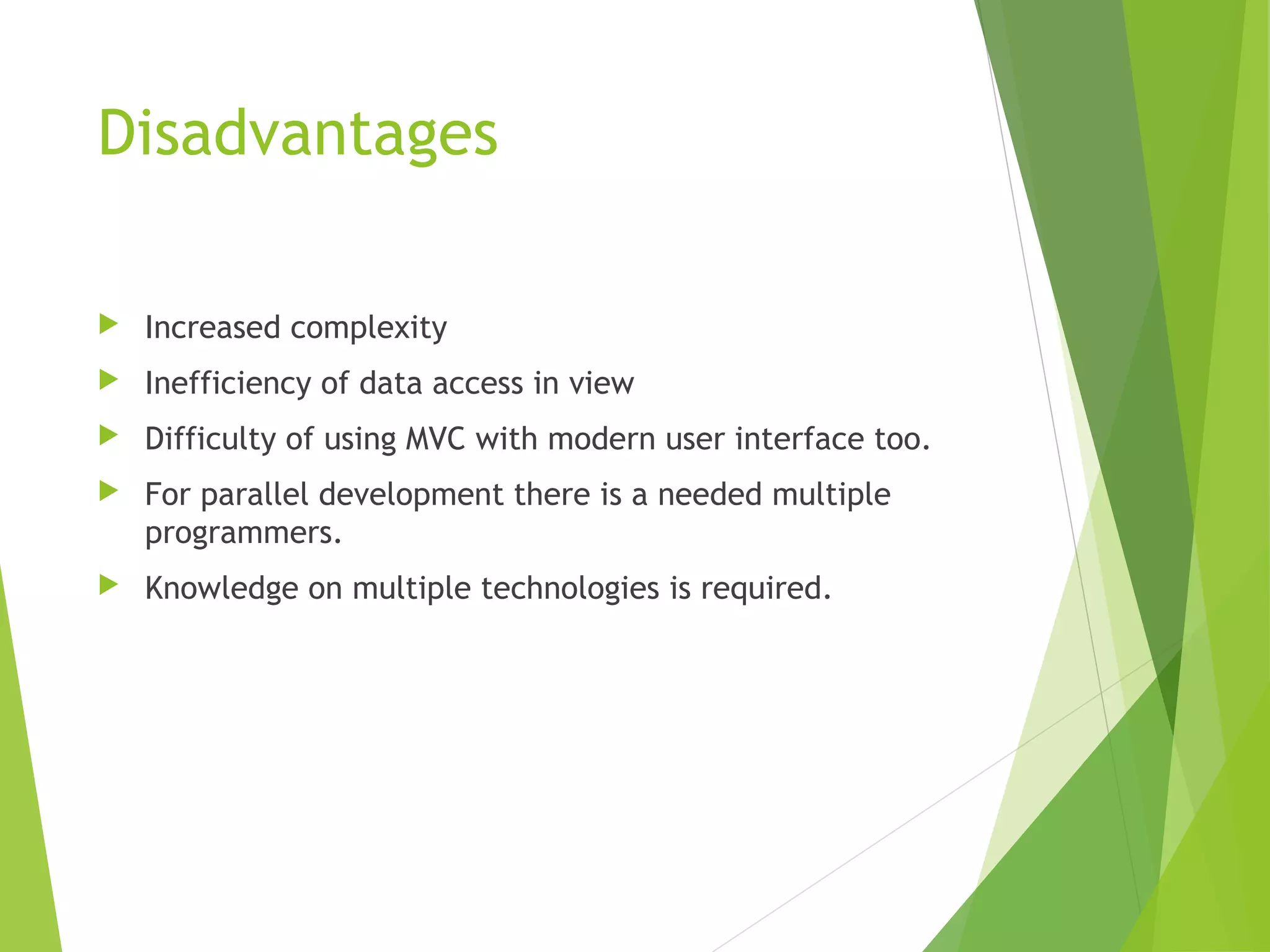 Disadvantages
 Increased complexity
 Inefficiency of data access in view
 Difficulty of using MVC with modern user interface too.
 For parallel development there is a needed multiple
programmers.
 Knowledge on multiple technologies is required. 
 