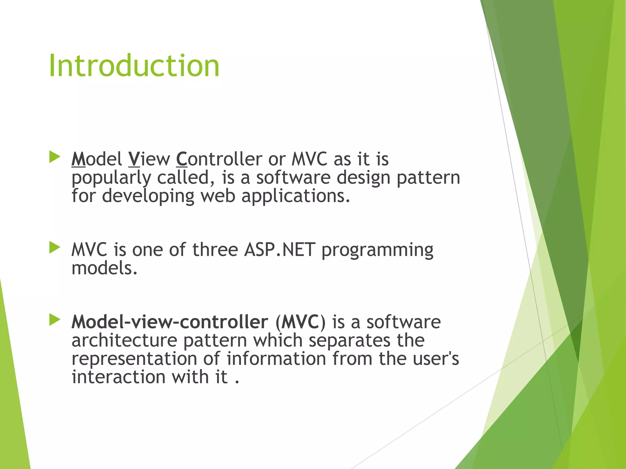 Introduction
 Model View Controller or MVC as it is
popularly called, is a software design pattern
for developing web applications.
 MVC is one of three ASP.NET programming
models.
 Model–view–controller (MVC) is a software
architecture pattern which separates the
representation of information from the user's
interaction with it .
 