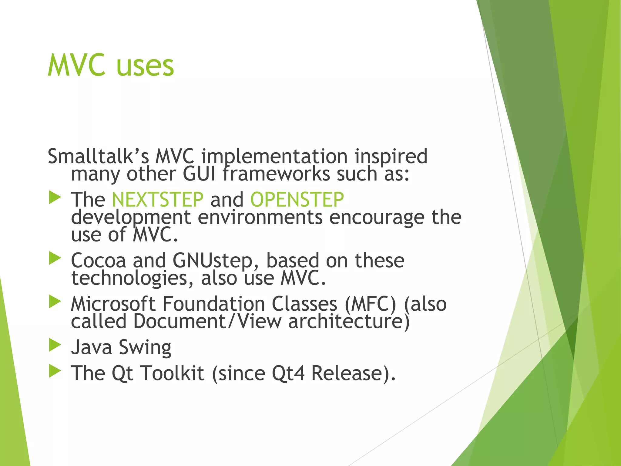 MVC uses
Smalltalk’s MVC implementation inspired
many other GUI frameworks such as:
 The NEXTSTEP and OPENSTEP
development environments encourage the
use of MVC.
 Cocoa and GNUstep, based on these
technologies, also use MVC.
 Microsoft Foundation Classes (MFC) (also
called Document/View architecture)
 Java Swing
 The Qt Toolkit (since Qt4 Release).
 