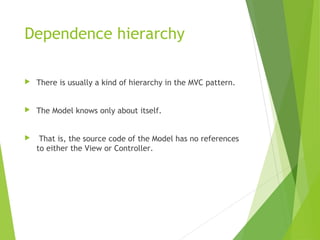Dependence hierarchy
 There is usually a kind of hierarchy in the MVC pattern.
 The Model knows only about itself.
 That is, the source code of the Model has no references
to either the View or Controller.
 