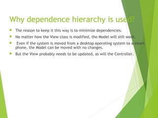 Why dependence hierarchy is used?
 The reason to keep it this way is to minimize dependencies.
 No matter how the View class is modified, the Model will still work.
 Even if the system is moved from a desktop operating system to a smart
phone, the Model can be moved with no changes.
 But the View probably needs to be updated, as will the Controller.
 