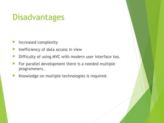 Disadvantages
 Increased complexity
 Inefficiency of data access in view
 Difficulty of using MVC with modern user interface too.
 For parallel development there is a needed multiple
programmers.
 Knowledge on multiple technologies is required. 
 