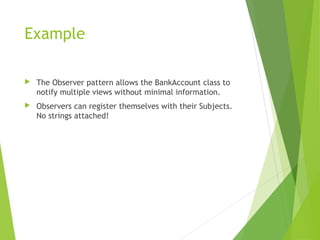 Example
 The Observer pattern allows the BankAccount class to
notify multiple views without minimal information.
 Observers can register themselves with their Subjects.
No strings attached!
 