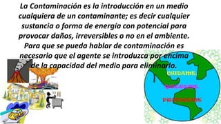 La Contaminación es la introducción en un medio
cualquiera de un contaminante; es decir cualquier
sustancia o forma de energía con potencial para
provocar daños, irreversibles o no en el ambiente.
Para que se pueda hablar de contaminación es
necesario que el agente se introduzca por encima
de la capacidad del medio para eliminarlo.