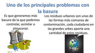 Es que generamos más
basura de la que podemos
controlar, asimilar o
almacenar.
Los residuos urbanos son unas de
las formas más comunes de
contaminación, cada ciudadano en
las grandes urbes aporta una
cantidad de estos residuos.
