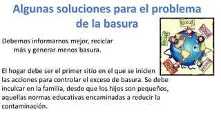 Debemos informarnos mejor, reciclar
más y generar menos basura.
El hogar debe ser el primer sitio en el que se inicien
las acciones para controlar el exceso de basura. Se debe
inculcar en la familia, desde que los hijos son pequeños,
aquellas normas educativas encaminadas a reducir la
contaminación.