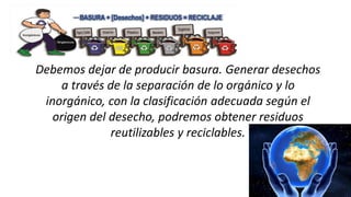 Debemos dejar de producir basura. Generar desechos
a través de la separación de lo orgánico y lo
inorgánico, con la clasificación adecuada según el
origen del desecho, podremos obtener residuos
reutilizables y reciclables.