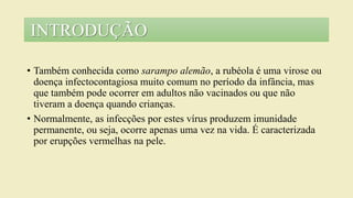 • Também conhecida como sarampo alemão, a rubéola é uma virose ou
doença infectocontagiosa muito comum no período da infância, mas
que também pode ocorrer em adultos não vacinados ou que não
tiveram a doença quando crianças.
• Normalmente, as infecções por estes vírus produzem imunidade
permanente, ou seja, ocorre apenas uma vez na vida. É caracterizada
por erupções vermelhas na pele.
INTRODUÇÃO
 