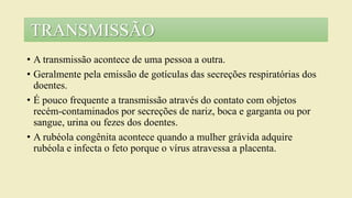 • A transmissão acontece de uma pessoa a outra.
• Geralmente pela emissão de gotículas das secreções respiratórias dos
doentes.
• É pouco frequente a transmissão através do contato com objetos
recém-contaminados por secreções de nariz, boca e garganta ou por
sangue, urina ou fezes dos doentes.
• A rubéola congênita acontece quando a mulher grávida adquire
rubéola e infecta o feto porque o vírus atravessa a placenta.
TRANSMISSÃO
 