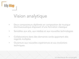 Vision analytique
• 

Deux compositeurs diplômés en composition de musique
électroacoustique disposant d’une formation classique

• 

Sensibles aux arts, aux médias et aux nouvelles technologies

• 

Collaborations dans des domaines variés apportant des
regards multiples

• 

Ouverture aux nouvelles expériences et aux évolutions
techniques

La résonance de vos projets

 