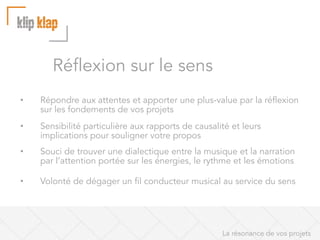 Réflexion sur le sens
• 

Répondre aux attentes et apporter une plus-value par la réflexion
sur les fondements de vos projets

• 

Sensibilité particulière aux rapports de causalité et leurs
implications pour souligner votre propos

• 

Souci de trouver une dialectique entre la musique et la narration
par l’attention portée sur les énergies, le rythme et les émotions

• 

Volonté de dégager un fil conducteur musical au service du sens

La résonance de vos projets

 