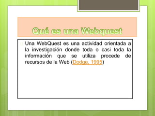  Una WebQuest es una actividad orientada a
la investigación donde toda o casi toda la
información que se utiliza procede de
recursos de la Web (Dodge, 1995)
 