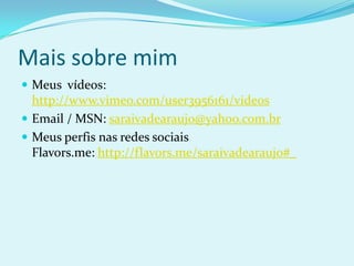 Mais sobre mimMeus  vídeos: http://www.vimeo.com/user3956161/videosEmail / MSN: saraivadearaujo@yahoo.com.brMeus perfis nas redes sociaisFlavors.me: http://flavors.me/saraivadearaujo#_