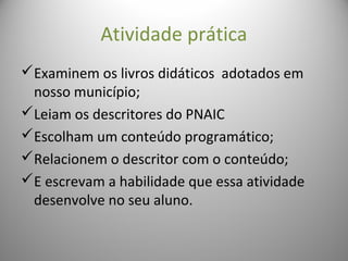 Atividade prática
Examinem os livros didáticos adotados em
nosso município;
Leiam os descritores do PNAIC
Escolham um conteúdo programático;
Relacionem o descritor com o conteúdo;
E escrevam a habilidade que essa atividade
desenvolve no seu aluno.
 
