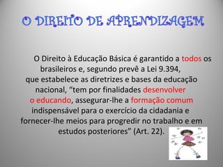 O Direito à Educação Básica é garantido a todos os
brasileiros e, segundo prevê a Lei 9.394,
que estabelece as diretrizes e bases da educação
nacional, “tem por finalidades desenvolver
o educando, assegurar-lhe a formação comum
indispensável para o exercício da cidadania e
fornecer-lhe meios para progredir no trabalho e em
estudos posteriores” (Art. 22).
 