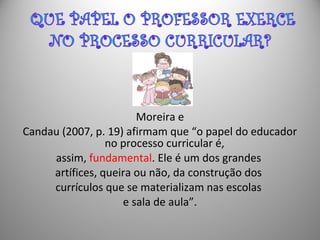 Moreira e
Candau (2007, p. 19) afirmam que “o papel do educador
no processo curricular é,
assim, fundamental. Ele é um dos grandes
artífices, queira ou não, da construção dos
currículos que se materializam nas escolas
e sala de aula”.
 