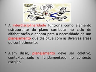 • A interdisciplinaridade funciona como elemento
estruturante do plano curricular no ciclo de
alfabetização e aponta para a necessidade de um
planejamento que dialogue com as diversas áreas
do conhecimento.
• Além disso, planejamento deve ser coletivo,
contextualizado e fundamentado no contexto
escolar.
 