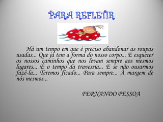 Há um tempo em que é preciso abandonar as roupas
usadas... Que já tem a forma do nosso corpo... E esquecer
os nossos caminhos que nos levam sempre aos mesmos
lugares... É o tempo da travessia... E se não ousarmos
fazê-la... Teremos ficado... Para sempre... À margem de
nós mesmos...
FERNANDO PESSOA
 