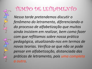 TEMPO DE LETRAMENTO
Nessa tarde pretendemos discutir o
fenômeno do letramento, diferenciando-o
do processo de alfabetização que muitos
ainda insistem em realizar, bem como fazer
com que reflitamos sobre nossa prática
pedagógica, atualizando-nos em termos de
novas teorias. Verifica-se que não se pode
pensar em alfabetização, distanciada das
práticas de letramento, pois uma completa
a outra.
 
