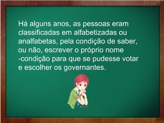 Há alguns anos, as pessoas eram
classificadas em alfabetizadas ou
analfabetas, pela condição de saber,
ou não, escrever o próprio nome
-condição para que se pudesse votar
e escolher os governantes.
 