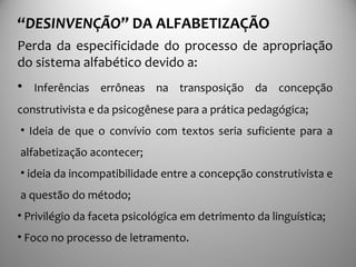 “DESINVENÇÃO” DA ALFABETIZAÇÃO
Perda da especificidade do processo de apropriação
do sistema alfabético devido a:
• Inferências errôneas na transposição da concepção
construtivista e da psicogênese para a prática pedagógica;
• Ideia de que o convívio com textos seria suficiente para a
alfabetização acontecer;
• ideia da incompatibilidade entre a concepção construtivista e
a questão do método;
• Privilégio da faceta psicológica em detrimento da linguística;
• Foco no processo de letramento.
 