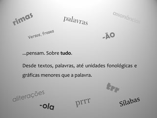 ...pensam. Sobre tudo.
Desde textos, palavras, até unidades fonológicas e
gráficas menores que a palavra.
rimas
Sílabas
-ola
-ÃO
trr
prrr
palavras
aliterações
assonâncias
Versos, frases
 