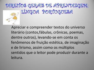 Apreciar e compreender textos do universo
literário (contos,fábulas, crônicas, poemas,
dentre outros), levando-se em conta os
fenômenos de fruição estética, de imaginação
e de lirismo, assim como os múltiplos
sentidos que o leitor pode produzir durante a
leitura.
 