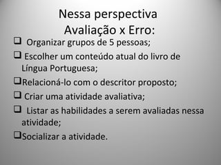 Nessa perspectiva
Avaliação x Erro:
 Organizar grupos de 5 pessoas;
 Escolher um conteúdo atual do livro de
Língua Portuguesa;
Relacioná-lo com o descritor proposto;
 Criar uma atividade avaliativa;
 Listar as habilidades a serem avaliadas nessa
atividade;
Socializar a atividade.
 