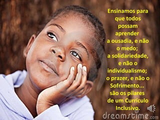 Ensinamos para
que todos
possam
aprender
a ousadia, e não
o medo;
a solidariedade,
e não o
individualismo;
o prazer, e não o
Sofrimento...
são os pilares
de um Currículo
Inclusivo.
 