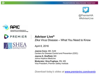 Advisor Live®
Zika Virus Disease – What You Need to Know
April 8, 2016
@PremierHA
#AdvisorLive
Download today’s slides at www.premierinc.com/events
Joanne Cono, MD, ScM
Centers for Disease Control and Prevention (CDC)
Jeanne S. Sheffield, MD
Johns Hopkins Medicine
Moderator: Gina Pugliese, RN, MS
Vice President, Premier Safety Institute
 