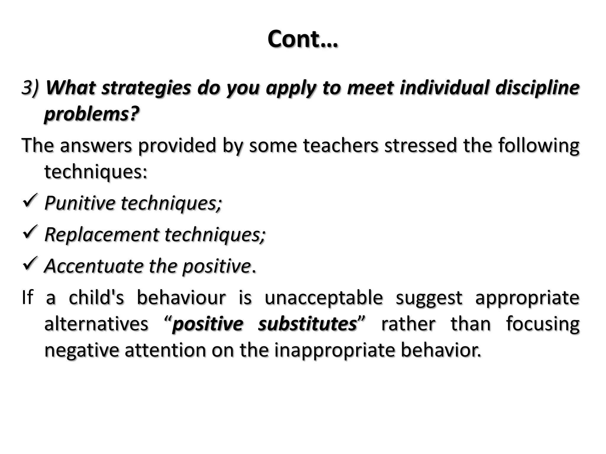 Cont…
3) What strategies do you apply to meet individual discipline
problems?
The answers provided by some teachers stressed the following
techniques:
 Punitive techniques;
 Replacement techniques;
 Accentuate the positive.
If a child's behaviour is unacceptable suggest appropriate
alternatives “positive substitutes” rather than focusing
negative attention on the inappropriate behavior.
 