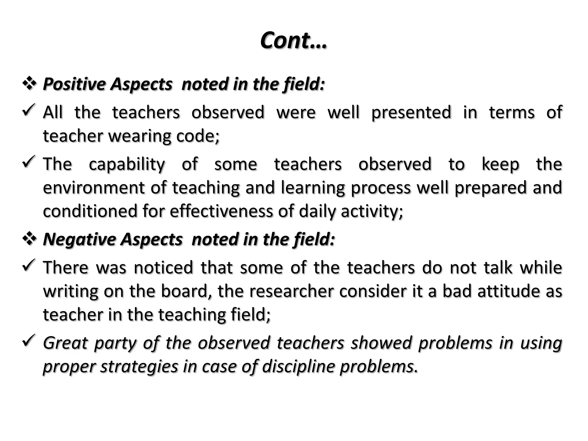 Cont…
 Positive Aspects noted in the field:
 All the teachers observed were well presented in terms of
teacher wearing code;
 The capability of some teachers observed to keep the
environment of teaching and learning process well prepared and
conditioned for effectiveness of daily activity;
 Negative Aspects noted in the field:
 There was noticed that some of the teachers do not talk while
writing on the board, the researcher consider it a bad attitude as
teacher in the teaching field;
 Great party of the observed teachers showed problems in using
proper strategies in case of discipline problems.
 