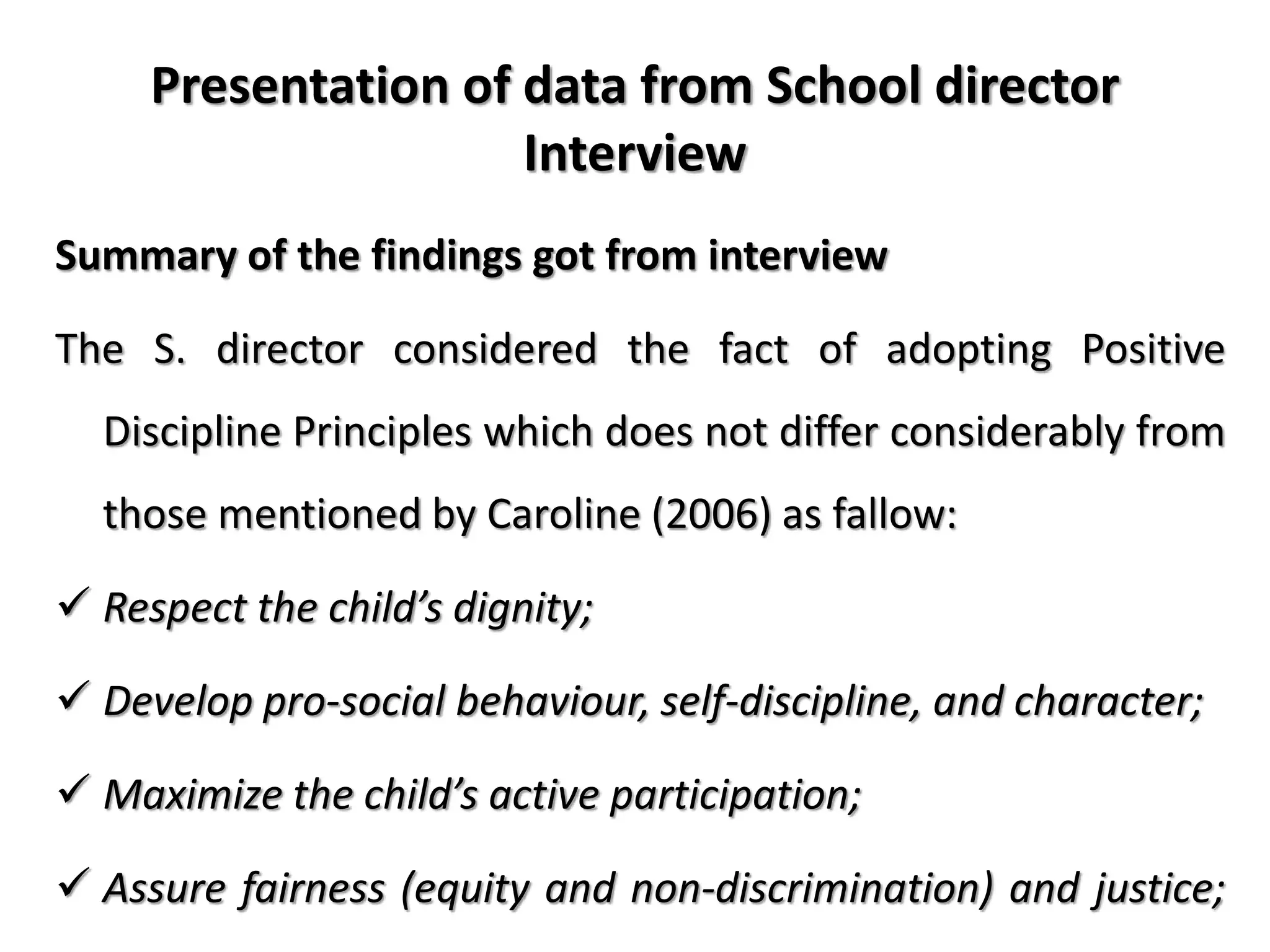 Presentation of data from School director
Interview
Summary of the findings got from interview
The S. director considered the fact of adopting Positive
Discipline Principles which does not differ considerably from
those mentioned by Caroline (2006) as fallow:
 Respect the child’s dignity;
 Develop pro-social behaviour, self-discipline, and character;
 Maximize the child’s active participation;
 Assure fairness (equity and non-discrimination) and justice;
 