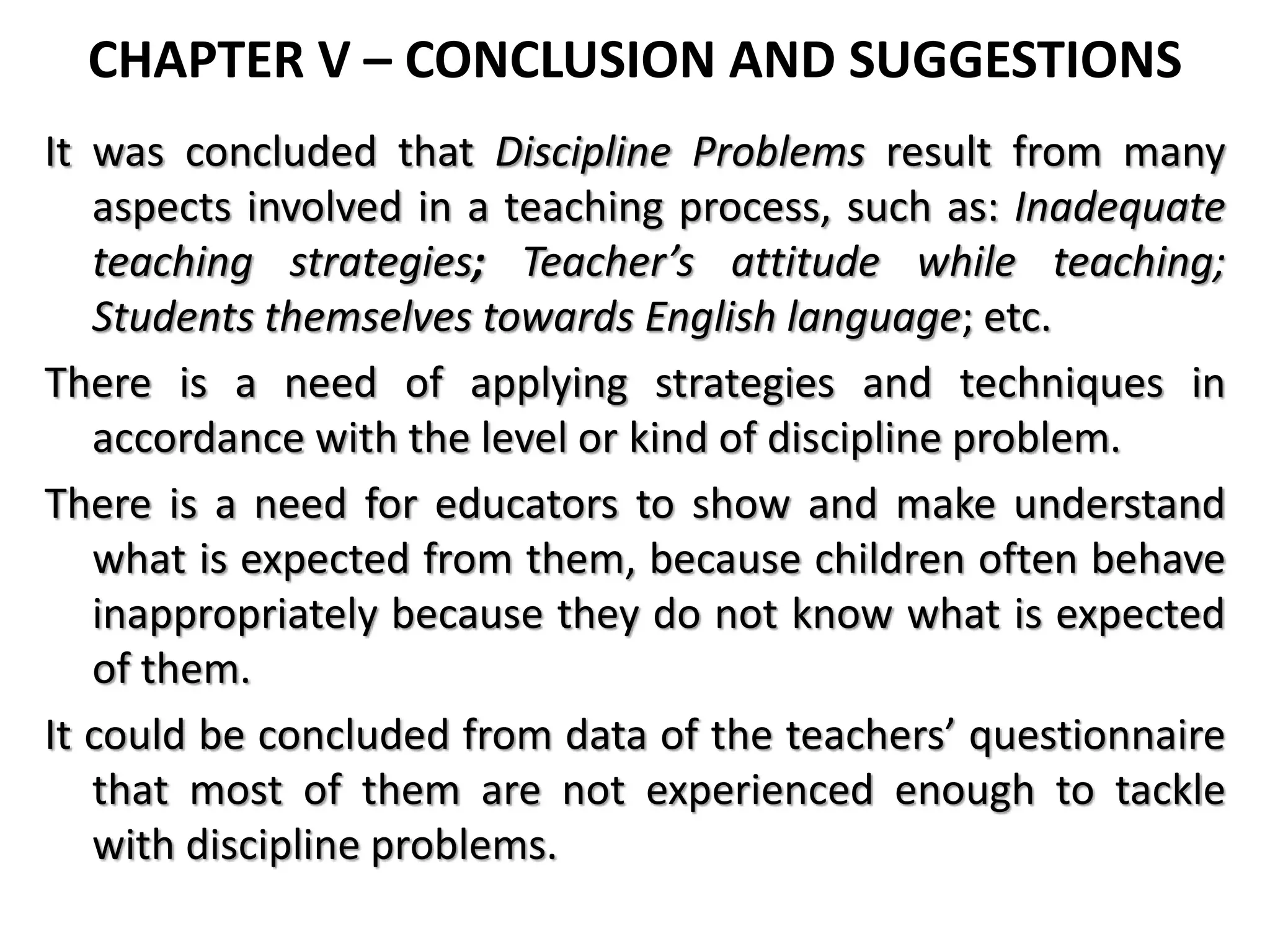 CHAPTER V – CONCLUSION AND SUGGESTIONS
It was concluded that Discipline Problems result from many
aspects involved in a teaching process, such as: Inadequate
teaching strategies; Teacher’s attitude while teaching;
Students themselves towards English language; etc.
There is a need of applying strategies and techniques in
accordance with the level or kind of discipline problem.
There is a need for educators to show and make understand
what is expected from them, because children often behave
inappropriately because they do not know what is expected
of them.
It could be concluded from data of the teachers’ questionnaire
that most of them are not experienced enough to tackle
with discipline problems.
 