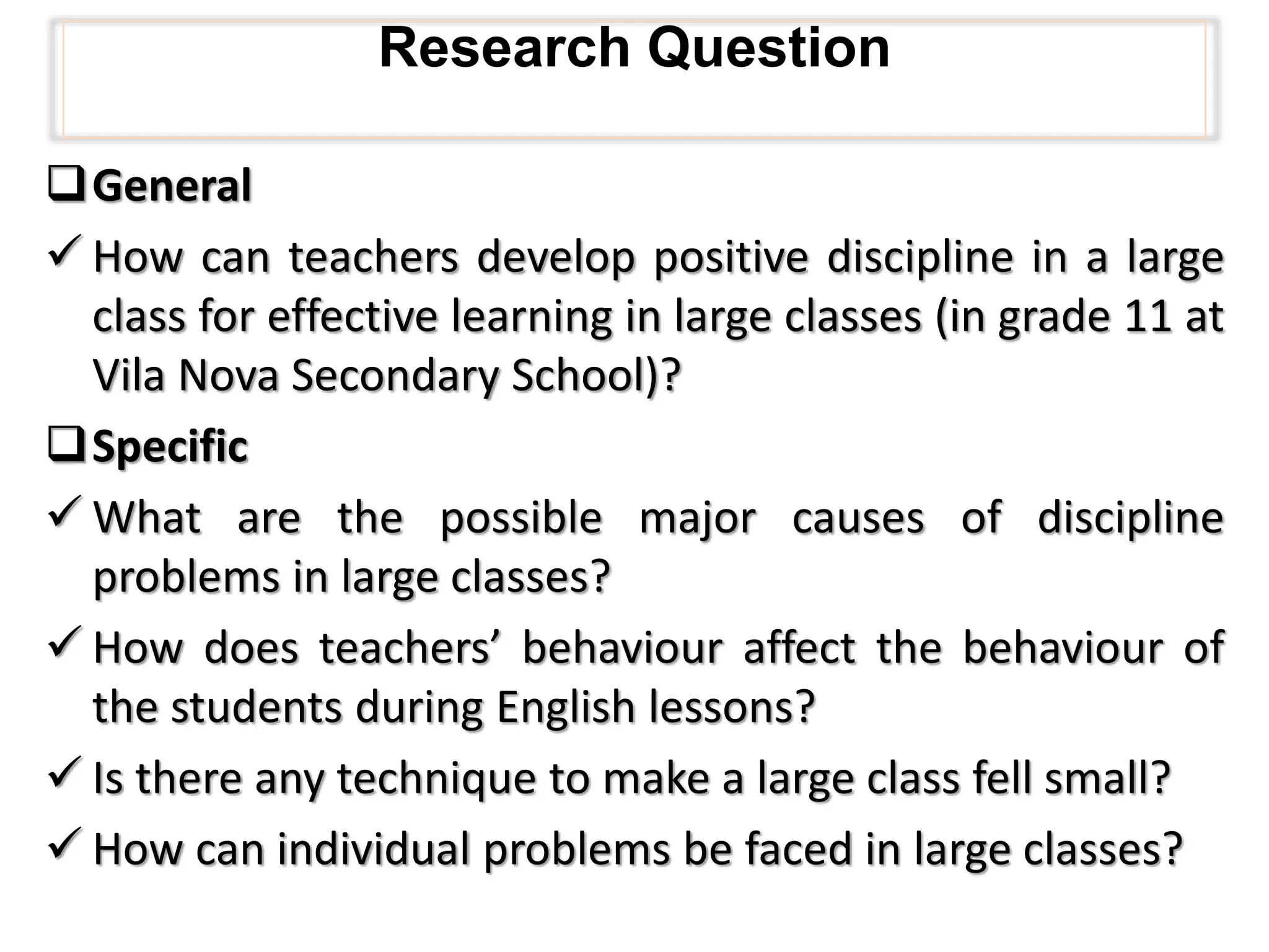 Research Question
General
 How can teachers develop positive discipline in a large
class for effective learning in large classes (in grade 11 at
Vila Nova Secondary School)?
Specific
 What are the possible major causes of discipline
problems in large classes?
 How does teachers’ behaviour affect the behaviour of
the students during English lessons?
 Is there any technique to make a large class fell small?
 How can individual problems be faced in large classes?
 