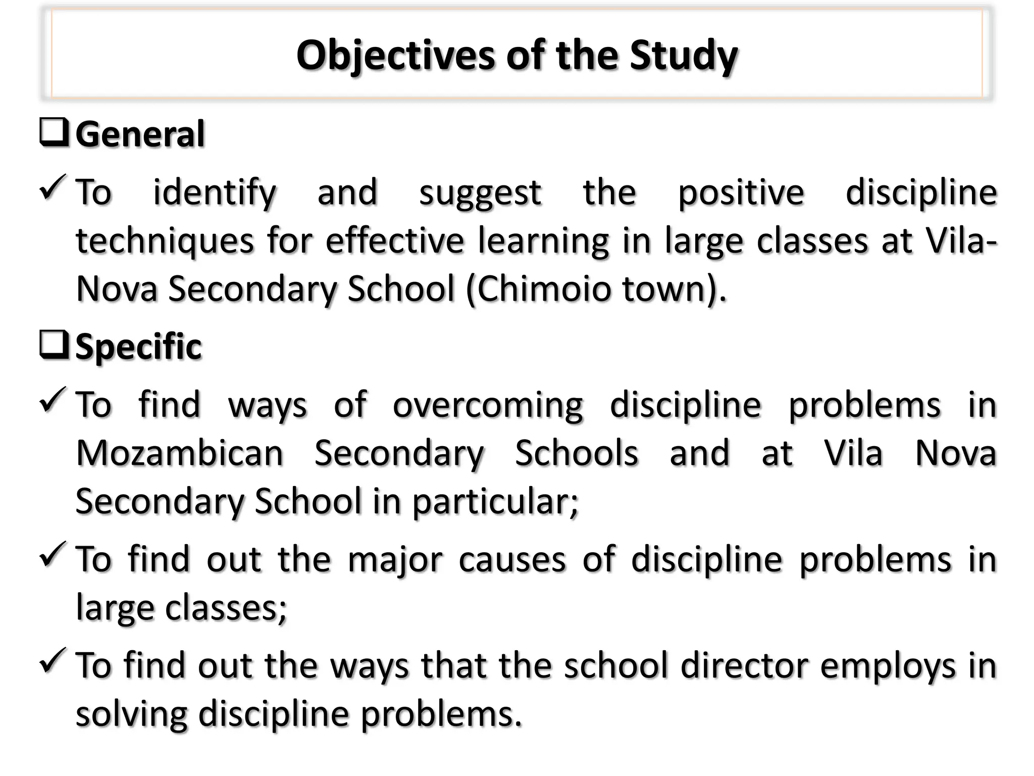 Objectives of the Study
General
 To identify and suggest the positive discipline
techniques for effective learning in large classes at Vila-
Nova Secondary School (Chimoio town).
Specific
 To find ways of overcoming discipline problems in
Mozambican Secondary Schools and at Vila Nova
Secondary School in particular;
 To find out the major causes of discipline problems in
large classes;
 To find out the ways that the school director employs in
solving discipline problems.
 