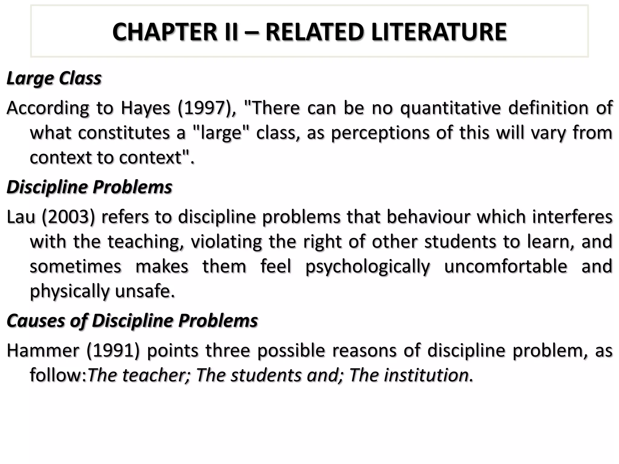 CHAPTER II – RELATED LITERATURE
Large Class
According to Hayes (1997), "There can be no quantitative definition of
what constitutes a "large" class, as perceptions of this will vary from
context to context".
Discipline Problems
Lau (2003) refers to discipline problems that behaviour which interferes
with the teaching, violating the right of other students to learn, and
sometimes makes them feel psychologically uncomfortable and
physically unsafe.
Causes of Discipline Problems
Hammer (1991) points three possible reasons of discipline problem, as
follow:The teacher; The students and; The institution.
 