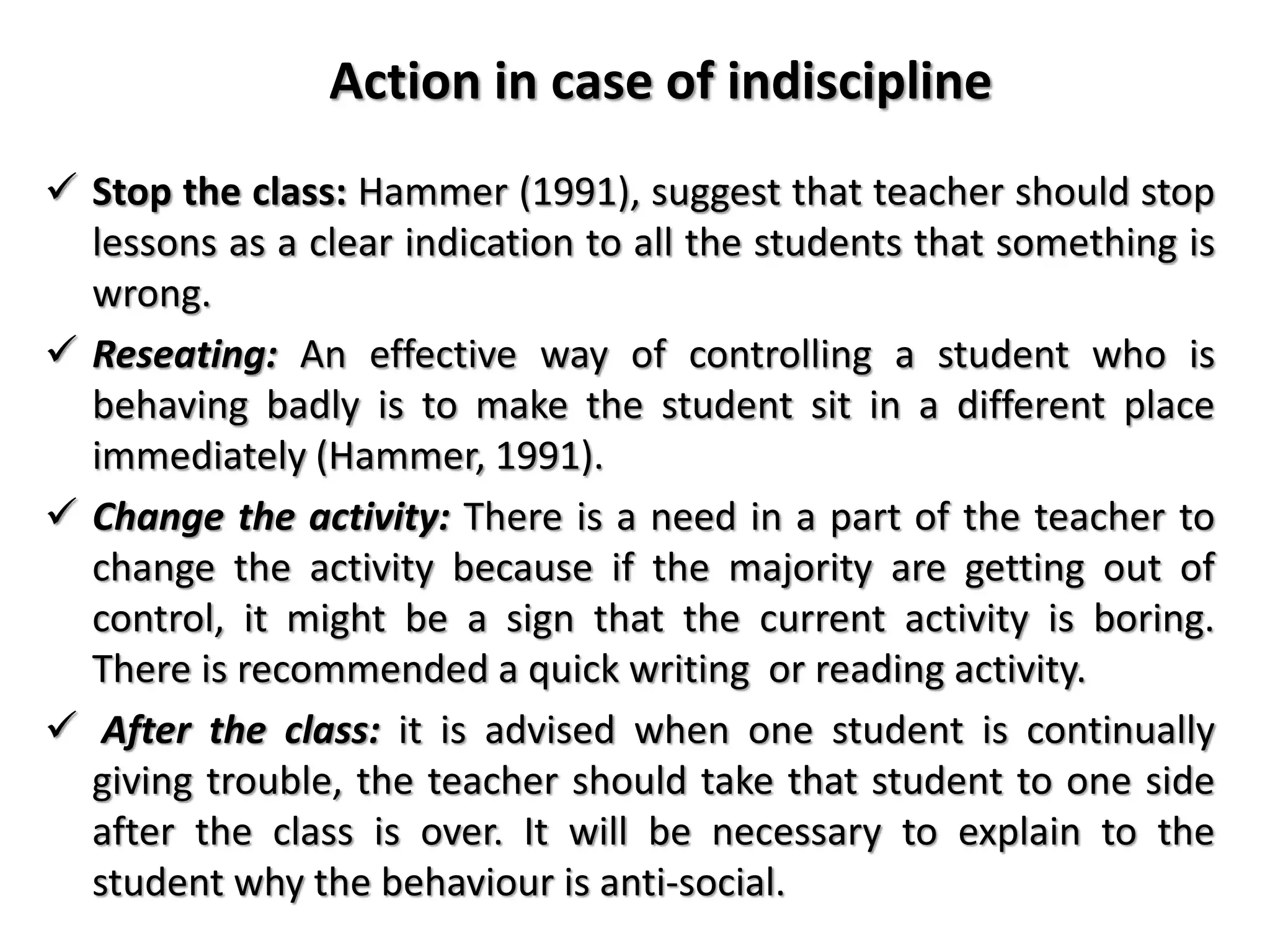 Action in case of indiscipline
 Stop the class: Hammer (1991), suggest that teacher should stop
lessons as a clear indication to all the students that something is
wrong.
 Reseating: An effective way of controlling a student who is
behaving badly is to make the student sit in a different place
immediately (Hammer, 1991).
 Change the activity: There is a need in a part of the teacher to
change the activity because if the majority are getting out of
control, it might be a sign that the current activity is boring.
There is recommended a quick writing or reading activity.
 After the class: it is advised when one student is continually
giving trouble, the teacher should take that student to one side
after the class is over. It will be necessary to explain to the
student why the behaviour is anti-social.
 