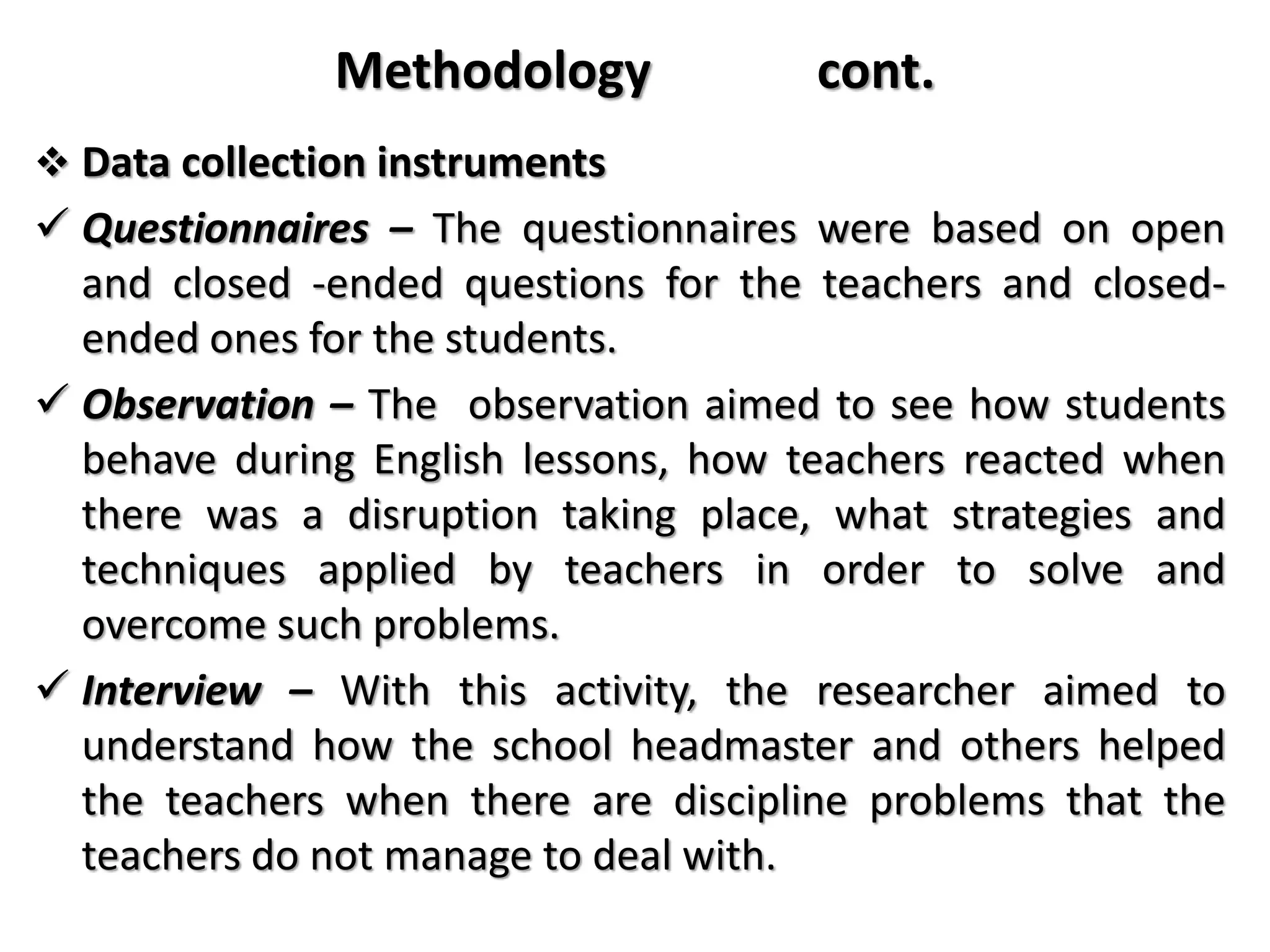 Methodology cont.
 Data collection instruments
 Questionnaires – The questionnaires were based on open
and closed -ended questions for the teachers and closed-
ended ones for the students.
 Observation – The observation aimed to see how students
behave during English lessons, how teachers reacted when
there was a disruption taking place, what strategies and
techniques applied by teachers in order to solve and
overcome such problems.
 Interview – With this activity, the researcher aimed to
understand how the school headmaster and others helped
the teachers when there are discipline problems that the
teachers do not manage to deal with.
 