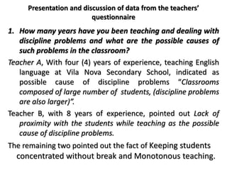 Presentation and discussion of data from the teachers’
questionnaire
1. How many years have you been teaching and dealing with
discipline problems and what are the possible causes of
such problems in the classroom?
Teacher A, With four (4) years of experience, teaching English
language at Vila Nova Secondary School, indicated as
possible cause of discipline problems “Classrooms
composed of large number of students, (discipline problems
are also larger)”.
Teacher B, with 8 years of experience, pointed out Lack of
proximity with the students while teaching as the possible
cause of discipline problems.
The remaining two pointed out the fact of Keeping students
concentrated without break and Monotonous teaching.
 
