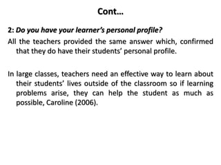 Cont…
2: Do you have your learner’s personal profile?
All the teachers provided the same answer which, confirmed
that they do have their students’ personal profile.
In large classes, teachers need an effective way to learn about
their students’ lives outside of the classroom so if learning
problems arise, they can help the student as much as
possible, Caroline (2006).
 