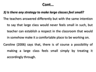 Cont…
3) Is there any strategy to make large classes feel small?
The teachers answered differently but with the same intention
to say that large class would never feels small in such, but
teacher can establish a respect in the classroom that would
in somehow make it a comfortable place to be working on.
Caroline (2006) says that, there is of course a possibility of
making a large class feels small simply by treating it
accordingly through.
 
